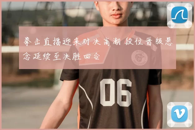 拳击直播迎来对决高潮 段位晋级悬念延续至决胜回合