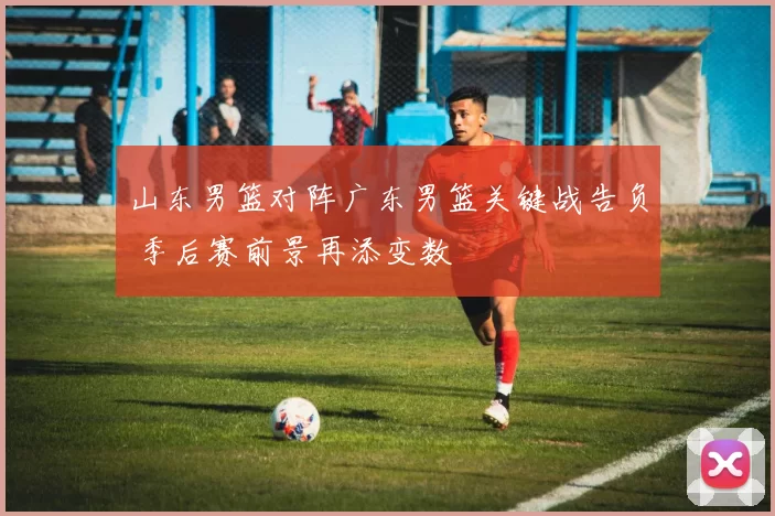 山东男篮对阵广东男篮关键战告负 季后赛前景再添变数