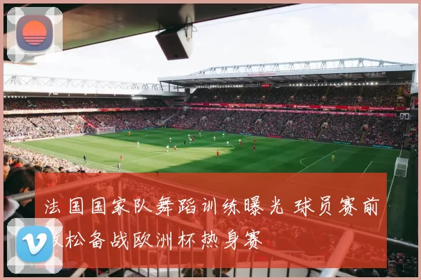 法国国家队舞蹈训练曝光 球员赛前放松备战欧洲杯热身赛