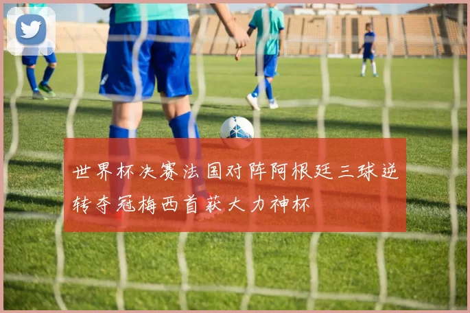 世界杯决赛法国对阵阿根廷三球逆转夺冠梅西首获大力神杯