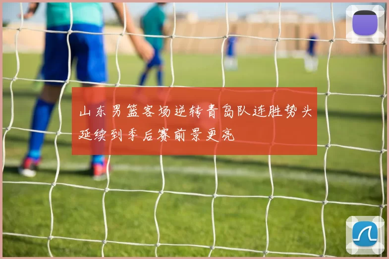 山东男篮客场逆转青岛队连胜势头延续到季后赛前景更亮