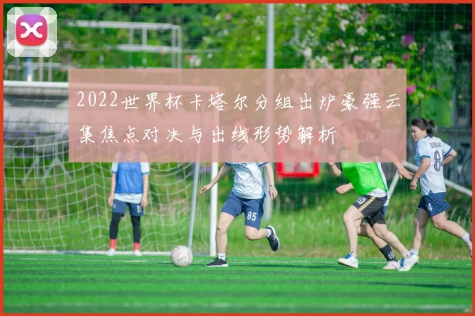 2022世界杯卡塔尔分组出炉豪强云集焦点对决与出线形势解析