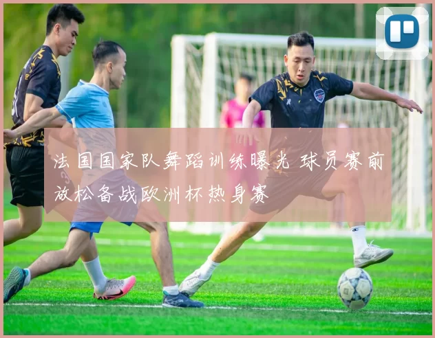 法国国家队舞蹈训练曝光 球员赛前放松备战欧洲杯热身赛