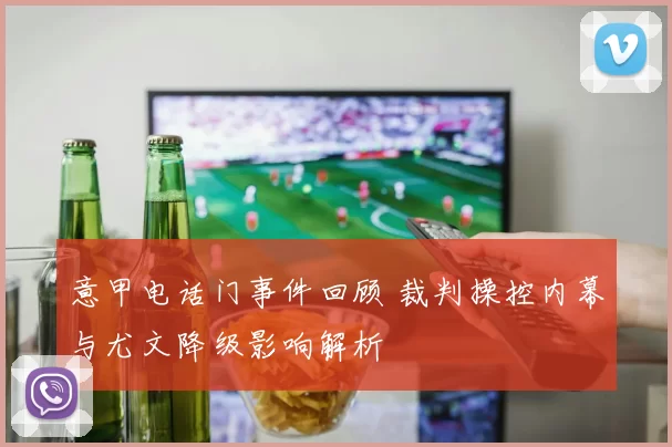 意甲电话门事件回顾 裁判操控内幕与尤文降级影响解析