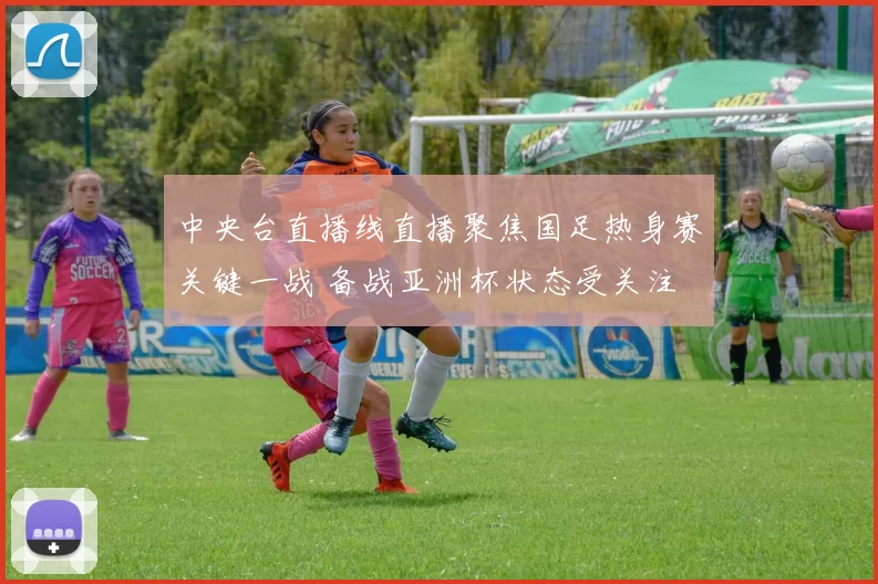 中央台直播线直播聚焦国足热身赛关键一战 备战亚洲杯状态受关注