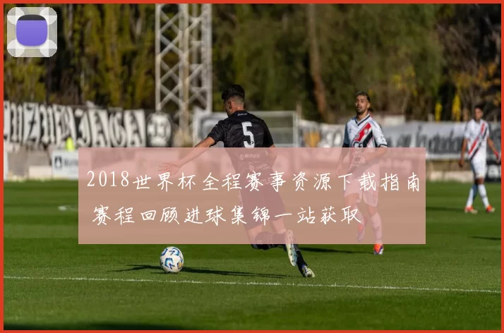 2018世界杯全程赛事资源下载指南 赛程回顾进球集锦一站获取