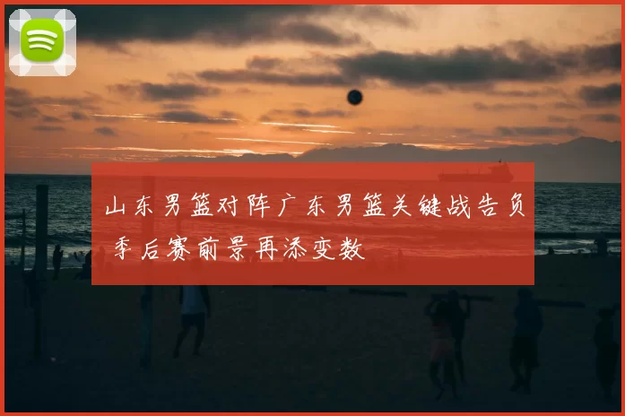 山东男篮对阵广东男篮关键战告负 季后赛前景再添变数