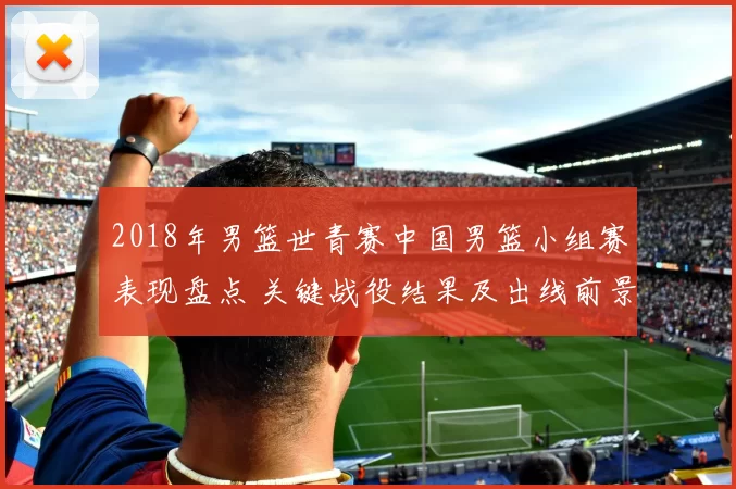 2018年男篮世青赛中国男篮小组赛表现盘点 关键战役结果及出线前景分析