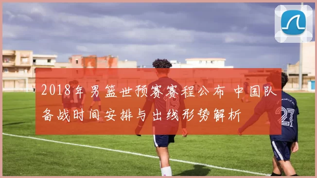 2018年男篮世预赛赛程公布 中国队备战时间安排与出线形势解析