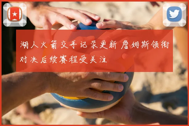 湖人火箭交手记录更新 詹姆斯领衔对决后续赛程受关注
