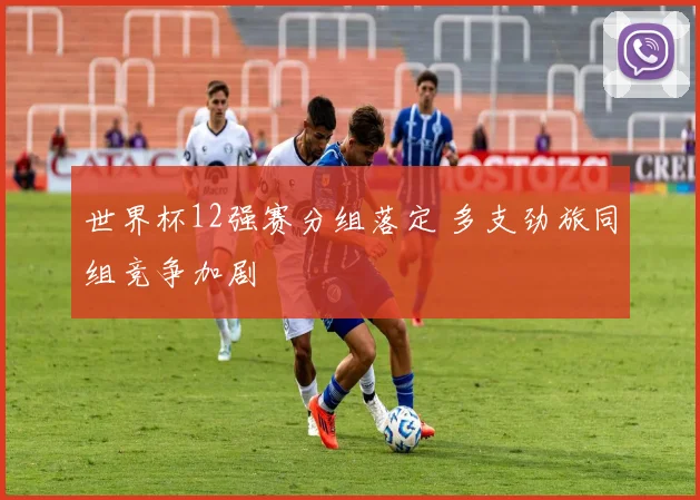 世界杯12强赛分组落定 多支劲旅同组竞争加剧