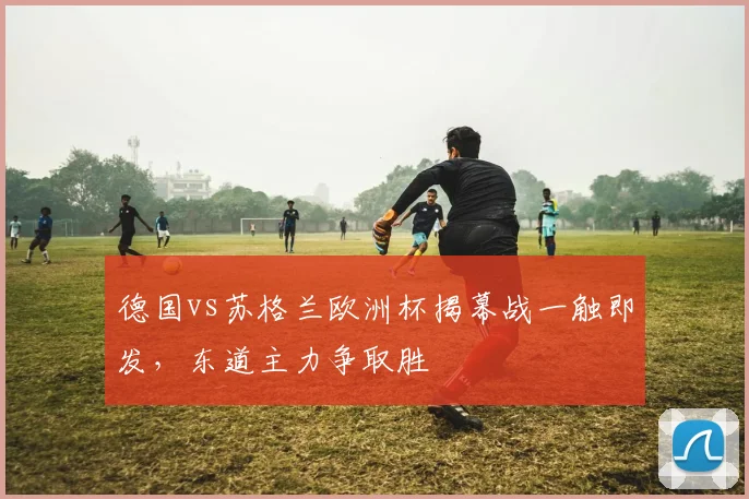 德国vs苏格兰欧洲杯揭幕战一触即发，东道主力争取胜